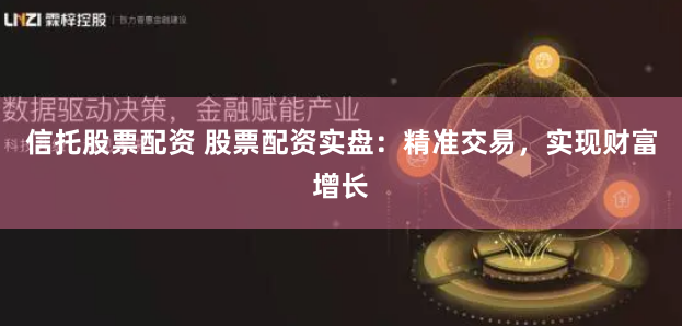信托股票配资 股票配资实盘：精准交易，实现财富增长