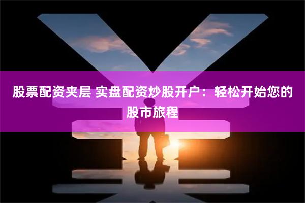 股票配资夹层 实盘配资炒股开户：轻松开始您的股市旅程