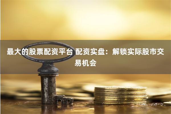 最大的股票配资平台 配资实盘：解锁实际股市交易机会