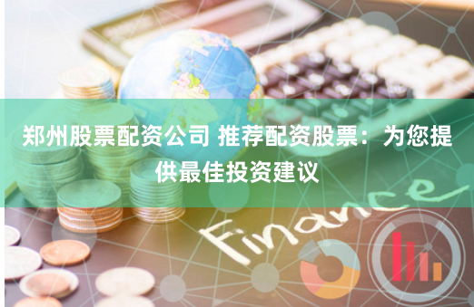 郑州股票配资公司 推荐配资股票：为您提供最佳投资建议