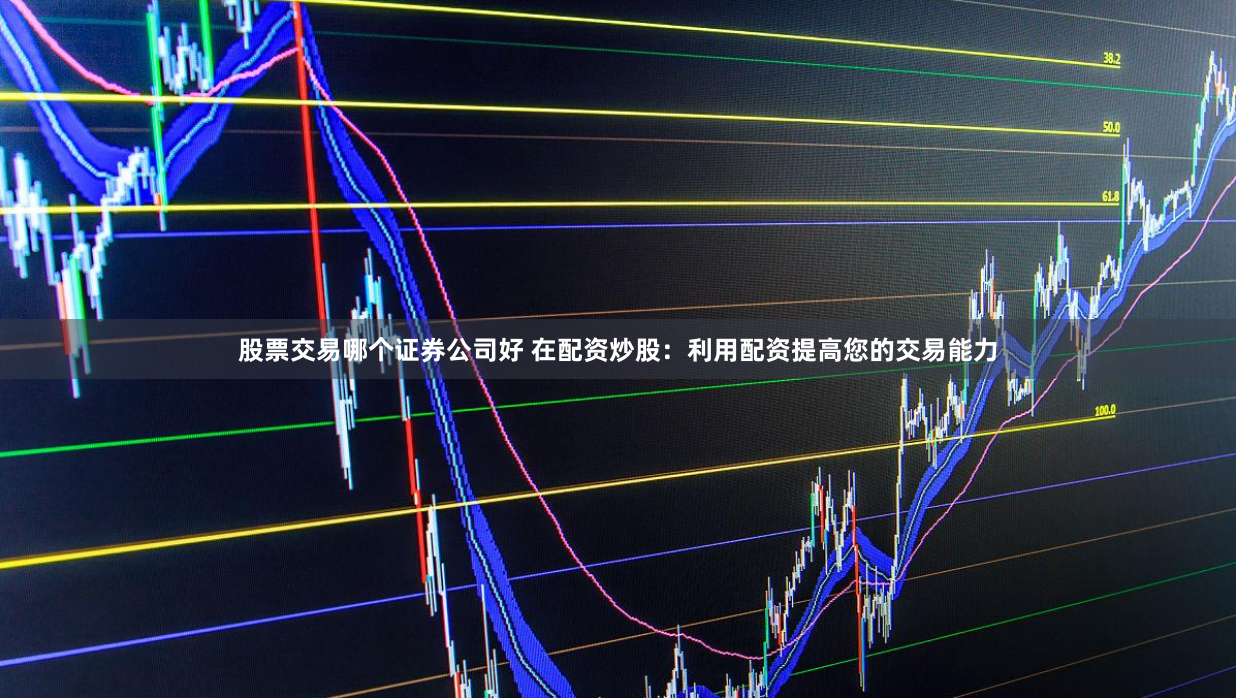 股票交易哪个证券公司好 在配资炒股：利用配资提高您的交易能力