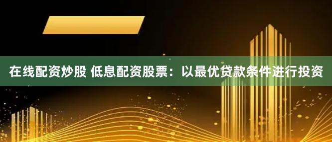 在线配资炒股 低息配资股票：以最优贷款条件进行投资