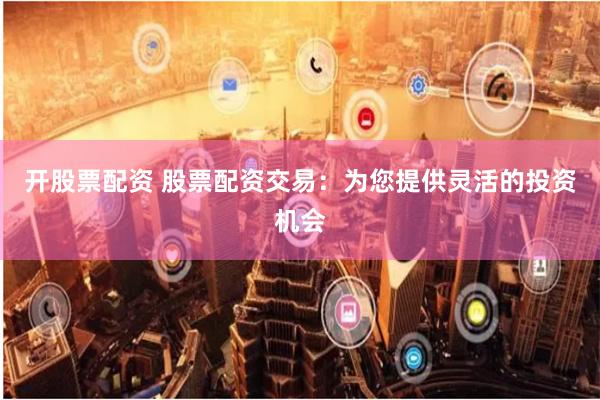 开股票配资 股票配资交易：为您提供灵活的投资机会