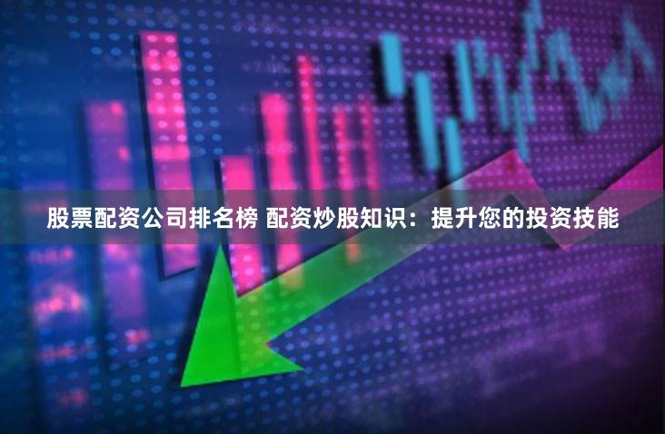 股票配资公司排名榜 配资炒股知识：提升您的投资技能