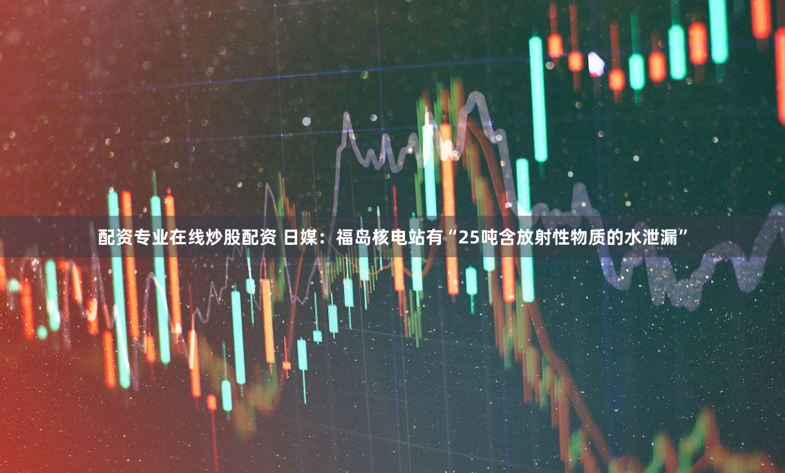 配资专业在线炒股配资 日媒：福岛核电站有“25吨含放射性物质的水泄漏”