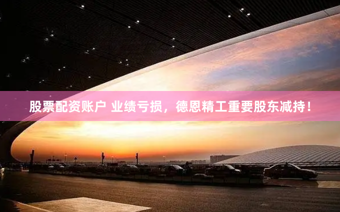 股票配资账户 业绩亏损，德恩精工重要股东减持！