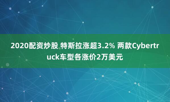 2020配资炒股 特斯拉涨超3.2% 两款Cybertruck车型各涨价2万美元