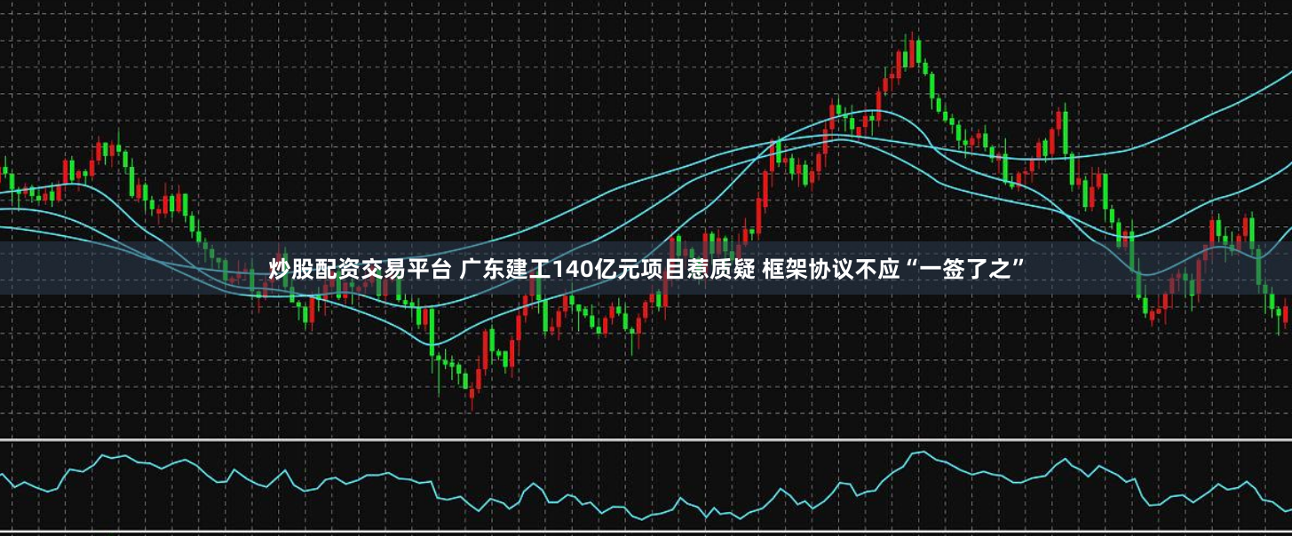 炒股配资交易平台 广东建工140亿元项目惹质疑 框架协议不应“一签了之”
