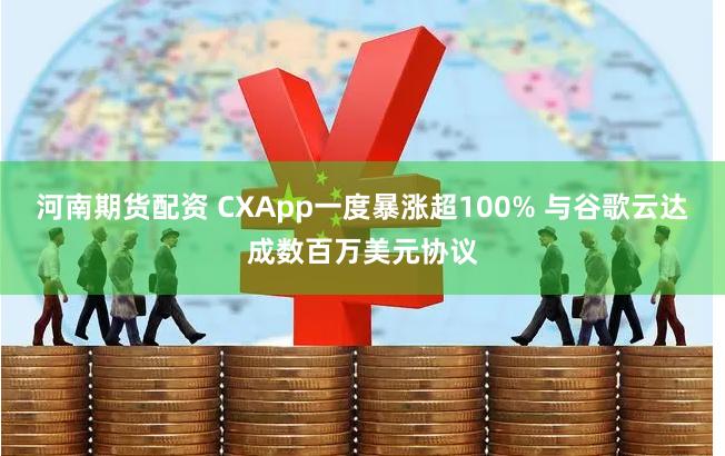 河南期货配资 CXApp一度暴涨超100% 与谷歌云达成数百万美元协议