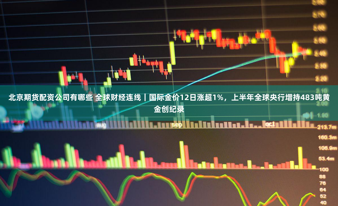 北京期货配资公司有哪些 全球财经连线｜国际金价12日涨超1%，上半年全球央行增持483吨黄金创纪录