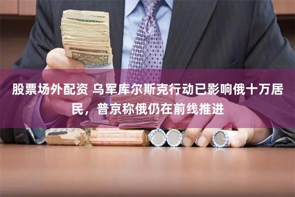 股票场外配资 乌军库尔斯克行动已影响俄十万居民，普京称俄仍在前线推进