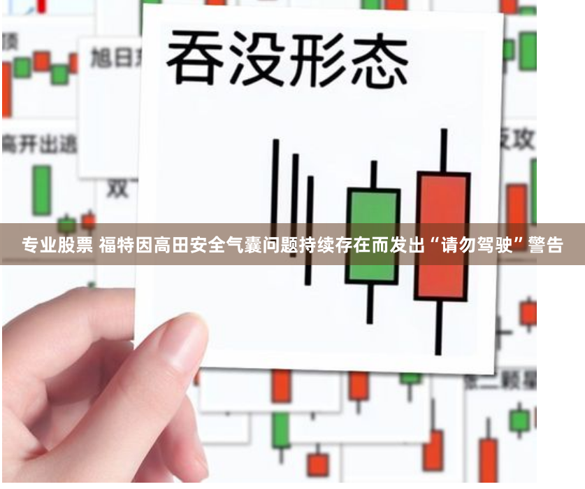 专业股票 福特因高田安全气囊问题持续存在而发出“请勿驾驶”警告