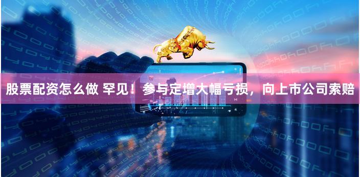 股票配资怎么做 罕见！参与定增大幅亏损，向上市公司索赔