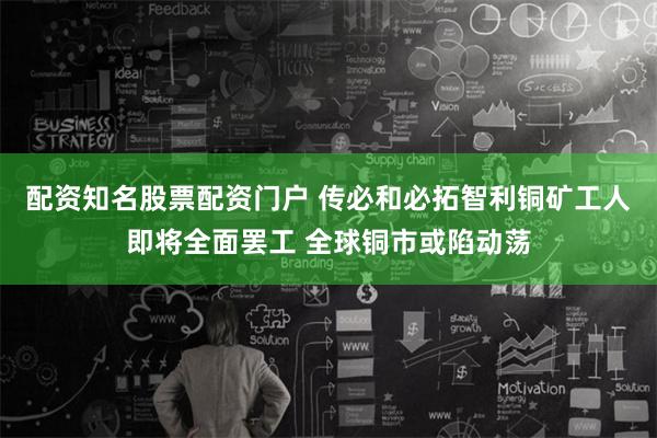 配资知名股票配资门户 传必和必拓智利铜矿工人即将全面罢工 全球铜市或陷动荡