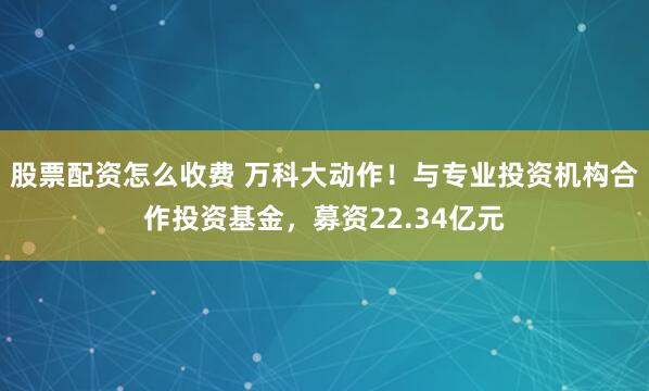 股票配资怎么收费 万科大动作！与专业投资机构合作投资基金，募资22.34亿元
