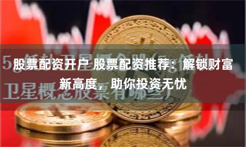股票配资开户 股票配资推荐：解锁财富新高度，助你投资无忧