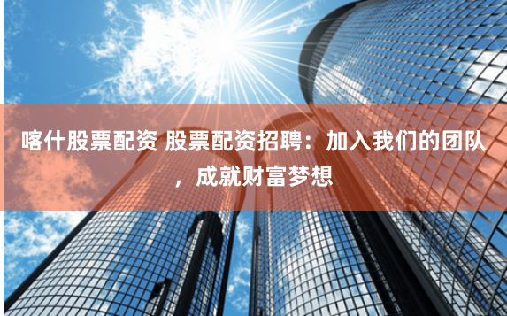喀什股票配资 股票配资招聘：加入我们的团队，成就财富梦想