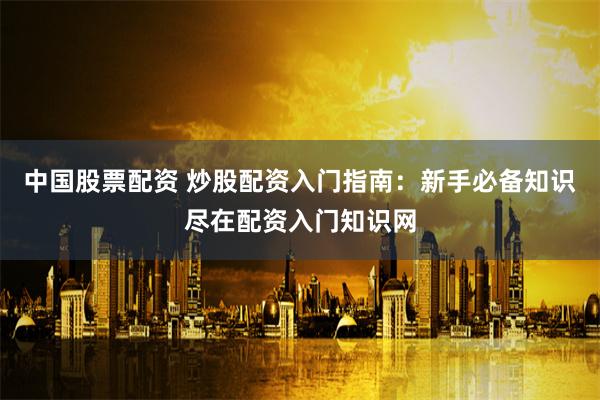 中国股票配资 炒股配资入门指南：新手必备知识尽在配资入门知识网