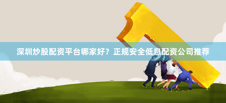 深圳炒股配资平台哪家好？正规安全低息配资公司推荐