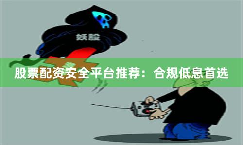 股票配资安全平台推荐：合规低息首选