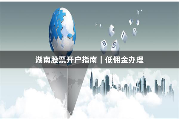 湖南股票开户指南｜低佣金办理
